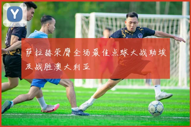 萨拉赫荣膺全场最佳点球大战助埃及战胜澳大利亚