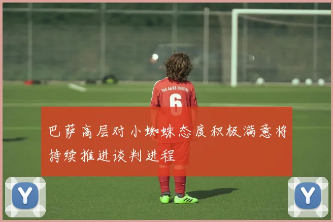 巴萨高层对小蜘蛛态度积极满意将持续推进谈判进程