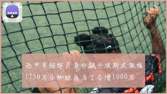 西甲年轻球员身价飙升埃斯皮涨幅1750万小蜘蛛与马丁各增1000万