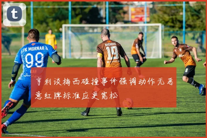 亨利谈梅西碰撞事件强调动作无恶意红牌标准应更宽松