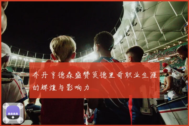 乔丹亨德森盛赞莫德里奇职业生涯的辉煌与影响力