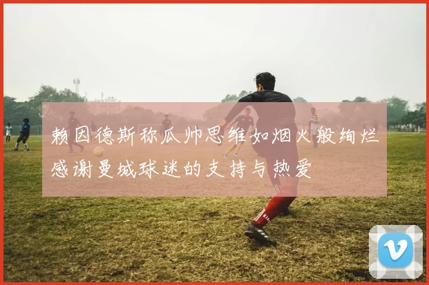 赖因德斯称瓜帅思维如烟火般绚烂感谢曼城球迷的支持与热爱