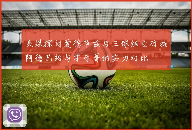 美媒探讨爱德华兹与三球组合对抗阿德巴约与字母哥的实力对比