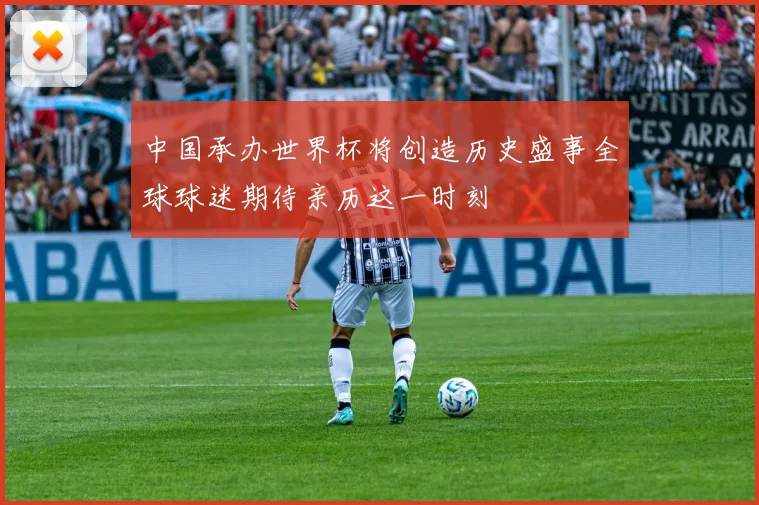中国承办世界杯将创造历史盛事全球球迷期待亲历这一时刻