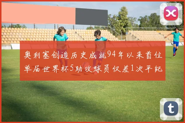 奥利塞创造历史成就94年以来首位单届世界杯5助攻球员仅差1次平纪录