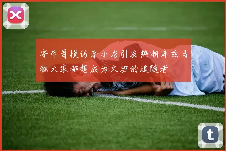 字母哥模仿李小龙引发热潮库兹马称大家都想成为文班的追随者