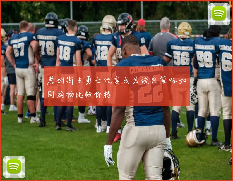 詹姆斯去勇士流言或为谈判策略如同购物比较价格