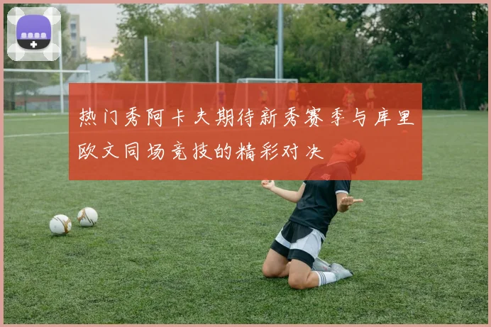 热门秀阿卡夫期待新秀赛季与库里欧文同场竞技的精彩对决