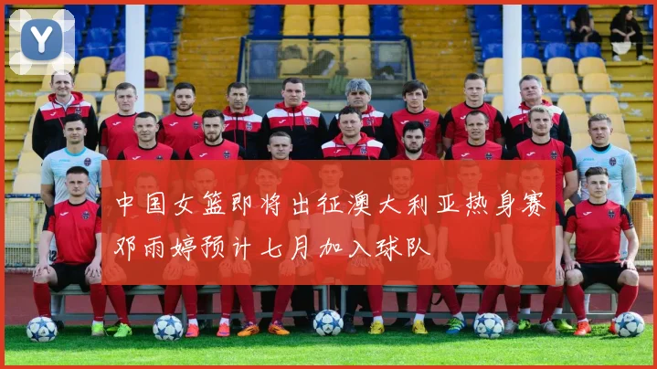 中国女篮即将出征澳大利亚热身赛邓雨婷预计七月加入球队