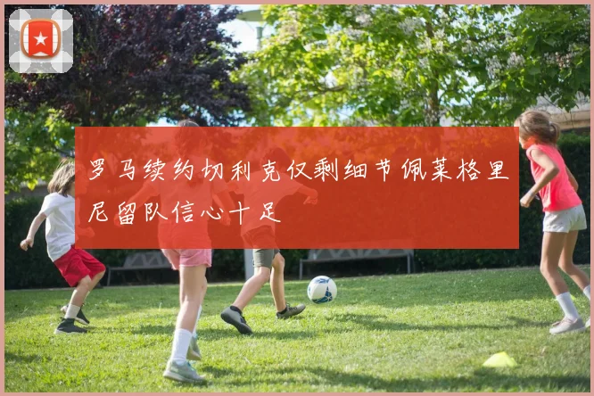 罗马续约切利克仅剩细节佩莱格里尼留队信心十足