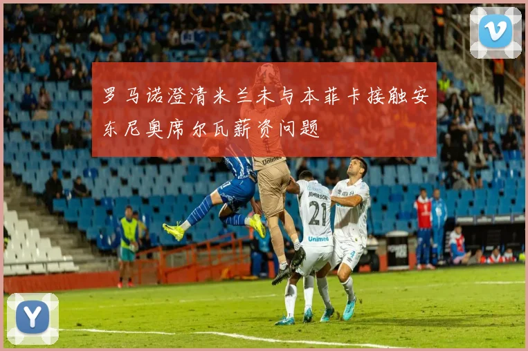 罗马诺澄清米兰未与本菲卡接触安东尼奥席尔瓦薪资问题